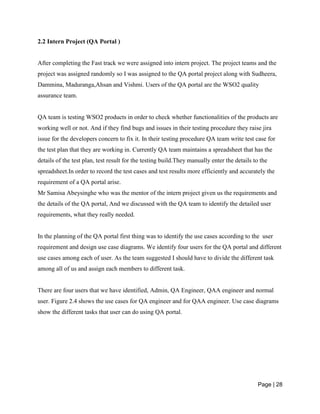 Page | 28
2.2 Intern Project (QA Portal )
After completing the Fast track we were assigned into intern project. The project teams and the
project was assigned randomly so I was assigned to the QA portal project along with Sudheera,
Dammina, Maduranga,Ahsan and Vishmi. Users of the QA portal are the WSO2 quality
assurance team.
QA team is testing WSO2 products in order to check whether functionalities of the products are
working well or not. And if they find bugs and issues in their testing procedure they raise jira
issue for the developers concern to fix it. In their testing procedure QA team write test case for
the test plan that they are working in. Currently QA team maintains a spreadsheet that has the
details of the test plan, test result for the testing build.They manually enter the details to the
spreadsheet.In order to record the test cases and test results more efficiently and accurately the
requirement of a QA portal arise.
Mr Samisa Abeysinghe who was the mentor of the intern project given us the requirements and
the details of the QA portal, And we discussed with the QA team to identify the detailed user
requirements, what they really needed.
In the planning of the QA portal first thing was to identify the use cases according to the user
requirement and design use case diagrams. We identify four users for the QA portal and different
use cases among each of user. As the team suggested I should have to divide the different task
among all of us and assign each members to different task.
There are four users that we have identified, Admin, QA Engineer, QAA engineer and normal
user. Figure 2.4 shows the use cases for QA engineer and for QAA engineer. Use case diagrams
show the different tasks that user can do using QA portal.
 