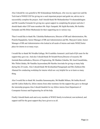 Page | iv
Also I should be very grateful to Mr Sriskandaraja Suhothayan, who was my supervisor and the
Tech lead of WSO2 CEP for giving me a such important project and guide me, advice me to
successfully complete the project. And I should thank Mr Mohandarshan Vivekanandalingam
and Mr Lasantha Fernando for giving me a great support in completing the project and also I
should thank other CEP team members Mr. Rajiv Sampath, Mr Sajith Ravindra, Ms Seshika
Fernando and Ms Dilini Muthumala for their supporting me in various way.
Then I would like to thank Ms. Udeshika Rathnaweera, Director of HR and Administration, Ms.
Pramila Rajapakshe, Senior Manager of HR and Administration and Ms. Maryam Carder, Senior
Manager of HR and Administration who looked at all needs of interns and make WSO2 better
place for interns in so many ways.
I would like to thank Mr Nirodha Gallage, Ms Evanthika Amarasiri ,tech lead of QA team for the
support they gave me. And also I should thank Dr Srinath Perera,Director of research, Mr
Jaminda Batuvanthudava, Director of Engineering, Mr Maduka Udantha, Mr Amal Gunathilaka,
Mrs Thilini Ishaka, Mr Nandika Jayawardana,Mr Hasitha Aravinda for giving so many help
during this 24 weeks. Also I should thank Mr KrishanthanThangarajah and Mrs Zaithoon Bin
Ahamed for conducting workshop for interns which are very helpful for us to learn so many
thing.
Also I would like to thank Mr Anushka Samaranayake, Mr Buddhi Mihara, Mr Indika Rowell
and Mr Lahiru Halkevla, fellow interns from other institutes for the support they gave us through
the internship program.Also I should thankful for my fellow interns from Department of
Comuputer Science and Engineering for all the help.
Finally I should thank each and every member of WSO2 family in technical, non technical, and
support staff for the great support they have given to us all.
 