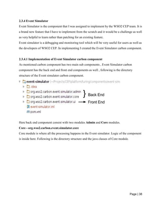 Page | 38
2.3.4 Event Simulator
Event Simulator is the component that I was assigned to implement by the WSO2 CEP team. It is
a brand new feature that I have to implement from the scratch and it would be a challenge as well
as very helpful to learn rather than patching for an existing feature.
Event simulator is a debugging and monitoring tool which will be very useful for users as well as
the developers of WSO2 CEP. In implementing I created the Event Simulator carbon component.
2.3.4.1 Implementation of Event Simulator carbon component
As mentioned carbon component has two main sub components , Event Simulator carbon
component has the back end and front end components as well , following is the directory
structure of the Event simulator carbon component.
Here back end component consist with two modules Admin and Core modules.
Core - org.wso2.carbon.event.simulator.core
Core module is where all the processing happens in the Event simulator. Logic of the component
is inside here. Following is the directory structure and the java classes of Core module.
 