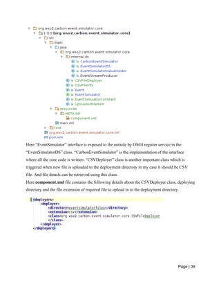 Page | 39
Here “EventSimulator” interface is exposed to the outside by OSGI register service in the
“EventSimulatorDS” class. “CarbonEventSimulator” is the implementation of the interface
where all the core code is written. “CSVDeployer” class is another important class which is
triggered when new file is uploaded to the deployment directory in my case it should be CSV
file. And file details can be retrieved using this class.
Here component.xml file contains the following details about the CSVDeployer class, deploying
directory and the file extension of required file to upload in to the deployment directory.
 