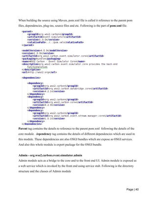 Page | 40
When building the source using Maven, pom.xml file is called it reference to the parent pom
files, dependencies, plug-ins, source files and etc. Following is the part of pom.xml file.
Parent tag contains the details to reference to the parent pom.xml following the details of the
core module. dependency tag contains the details of different dependencies which are used in
this module. These dependencies are also OSGI bundles which are expose as OSGI services.
And also this whole module is export package for the OSGI bundle.
Admin - org.wso2.carbon.event.simulator.admin
Admin module acts as a bridge to the core and to the front end UI. Admin module is exposed as
a web service which is invoked by the front end using service stub. Following is the directory
structure and the classes of Admin module
 