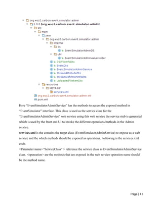 Page | 41
Here “EventSimulatorAdminService” has the methods to access the exposed method in
“EventSimulator” interface. This class is used as the service class for the
“EventSimulatorAdminService” web service using this web service the service stub is generated
which is used by the front end UI to invoke the different operations/methods in the Admin
service.
services.xml is the contains the target class (EventSimulatorAdminService) to expose as a web
service and the which methods should be exposed as operations. Following is the services.xml
code.
<Parameter name=”ServiceClass” > reference the service class as EventSimulatorAdminService
class. <opereation> are the methods that are exposed in the web service operation name should
be the method name.
 