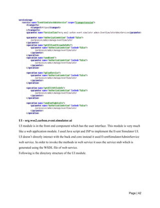 Page | 42
UI - org.wso2.carbon.event.simulator.ui
UI module is in the front end component which has the user interface. This module is very much
like a web application module. I used Java script and JSP to implement the Event Simulator UI.
UI doesn’t directly interact with the back end core instead it used EventSimulatorAdminService
web service. In order to invoke the methods in web service it uses the service stub which is
generated using the WSDL file of web service.
Following is the directory structure of the UI module.
 