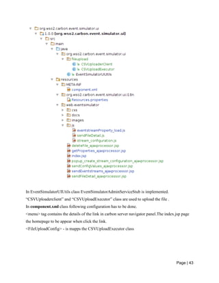 Page | 43
In EventSimulatorUIUtils class EventSimulatorAdminServiceStub is implemented.
“CSVUploaderclient” and “CSVUploadExecutor” class are used to upload the file .
In component.xml class following configuration has to be done.
<menu> tag contains the details of the link in carbon server navigator panel.The index.jsp page
the homepage to be appear when click the link.
<FileUploadConfig> - is mapps the CSVUploadExecutor class
 