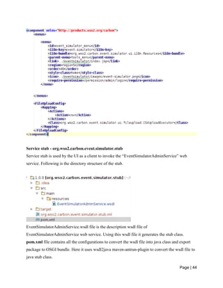 Page | 44
Service stub - org.wso2.carbon.event.simulator.stub
Service stub is used by the UI as a client to invoke the “EventSimulatorAdminService” web
service. Following is the directory structure of the stub.
EventSimulatorAdminService.wsdl file is the description wsdl file of
EventSimulatorAdminService web service. Using this wsdl file it generates the stub class.
pom.xml file contains all the configurations to convert the wsdl file into java class and export
package to OSGI bundle. Here it uses wsdl2java maven-antrun-plugin to convert the wsdl file to
java stub class.
 