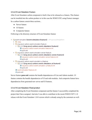 Page | 45
2.3.4.2 Event Simulator Feature
After Event Simulator carbon component is built it has to be released as a feature, This feature
can be installed into the carbon product or in this case the WSO2 CEP, using Feature manager.
In a carbon feature consist three sections ,
● Server feature
● UI feature
● Composite feature
Following is the directory structure of Event Simulator feature
Server feature pom.xml contains the bundle dependencies of Core and Admin module. UI
feature contains the bundle dependencies of UI and stub modules. And composite feature have
dependencies from generated new server and UI features.
2.3.4.3 Event Simulator Final product
After completing the Event Simulator component and the feature I successfully completed the
project that I have assigned. And also I was able to contribute to the recent WSO2 CEP 3.1.0
release with the Event Simulator 1.0.0 version which is already using by the customers as well.
 