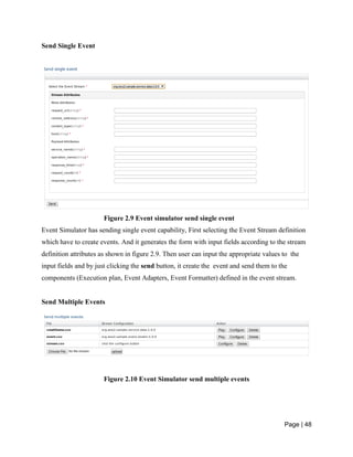 Page | 48
Send Single Event
Figure 2.9 Event simulator send single event
Event Simulator has sending single event capability, First selecting the Event Stream definition
which have to create events. And it generates the form with input fields according to the stream
definition attributes as shown in figure 2.9. Then user can input the appropriate values to the
input fields and by just clicking the send button, it create the event and send them to the
components (Execution plan, Event Adapters, Event Formatter) defined in the event stream.
Send Multiple Events
Figure 2.10 Event Simulator send multiple events
 