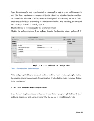 Page | 49
Event Simulator can be used to send multiple events as well.In order to create multiple events it
uses CSV files which has the event details. Using the UI user can upload a CSV file which has
the event details, and this CSV file need to be containing event details line by line for an event
and all the details should be according to a one stream definition. After uploading, the uploaded
files are shown in the UI as in the figure 2.10.
Then the file has to be configured for the target event stream
Clicking the configure button will pop up Event Mapping Configuration window as figure 2.11
Figure 2.11 Event Simulator file configuration
Figure 1-Event Simulator file configuration
After configuring the file ,user can create and send multiple events by clicking the play button,
these events are sent to components (Execution plan, Event Adapters, Event Formatter) defined
in the event stream.
2.3.4.4 Event Simulator Future improvements
Event Simulator is planned to record the event streams that are going through the Event Builder
and these streams of events are saved into a CSV file and can be reused to send events.
 