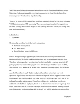 Page | 51
WSO2 has organized a pool tournament which I have won the championship with my partner
Nadeeshan. And we participated in a bowling tournament in the Excel World where all the
interns enjoyed well in their final day of internship.
There are lot more activities that we have participate,learn and enjoyed.Such as award ceremony,
WSO2 planning meetup, CEP team outing They were great experience that I have gain in my
life. I felt so happy that I’ve been the part of WSO2 family that makes fame to our country in the
field of software industry.
3. Conclusion
3.1 Experience
My internship period can be divided into 3 main periods
● Fast track training period
● QA portal project
● Event Simulator project in CEP team
In these three periods I got opportunity to learn so many new technologies that I haven’t
experienced before. In the fast track I studied so many new technologies and practices them.
Then those technologies that I have learnt can be able to applied in a practical scenario in QA
portal project and Event Simulator project. Some of technologies that I have learnt are XML,
Web services, Axis2, REST.JSON, SOAP, OSGI framework, javascript, jquery ,JSP,SVN and
etc.
And also I learnt how to apply the knowledge that learnt from university to real world
application. I got to know how the actual software development process happens in a real worlds
in the industry and was able to work with it and had a very good experience. Other than all the
technical knowledge and experience I learnt how to behave in a professional way, how to
collaborate with the fellow employees, how to be an effective team player, how to get help from
others, email ethics and etc..Although working in the industrial environment is totally different
from the university environment I was able to adopt it very quickly with the great support from
 