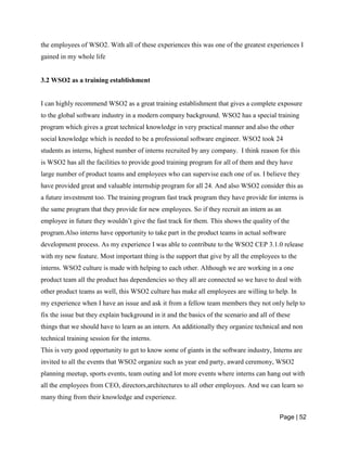 Page | 52
the employees of WSO2. With all of these experiences this was one of the greatest experiences I
gained in my whole life
3.2 WSO2 as a training establishment
I can highly recommend WSO2 as a great training establishment that gives a complete exposure
to the global software industry in a modern company background. WSO2 has a special training
program which gives a great technical knowledge in very practical manner and also the other
social knowledge which is needed to be a professional software engineer. WSO2 took 24
students as interns, highest number of interns recruited by any company. I think reason for this
is WSO2 has all the facilities to provide good training program for all of them and they have
large number of product teams and employees who can supervise each one of us. I believe they
have provided great and valuable internship program for all 24. And also WSO2 consider this as
a future investment too. The training program fast track program they have provide for interns is
the same program that they provide for new employees. So if they recruit an intern as an
employee in future they wouldn’t give the fast track for them. This shows the quality of the
program.Also interns have opportunity to take part in the product teams in actual software
development process. As my experience I was able to contribute to the WSO2 CEP 3.1.0 release
with my new feature. Most important thing is the support that give by all the employees to the
interns. WSO2 culture is made with helping to each other. Although we are working in a one
product team all the product has dependencies so they all are connected so we have to deal with
other product teams as well, this WSO2 culture has make all employees are willing to help. In
my experience when I have an issue and ask it from a fellow team members they not only help to
fix the issue but they explain background in it and the basics of the scenario and all of these
things that we should have to learn as an intern. An additionally they organize technical and non
technical training session for the interns.
This is very good opportunity to get to know some of giants in the software industry, Interns are
invited to all the events that WSO2 organize such as year end party, award ceremony, WSO2
planning meetup, sports events, team outing and lot more events where interns can hang out with
all the employees from CEO, directors,architectures to all other employees. And we can learn so
many thing from their knowledge and experience.
 