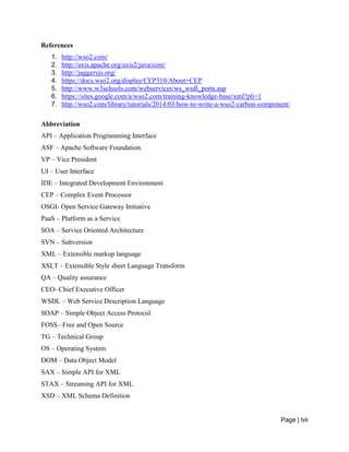 Page | lvii
References
1. http://wso2.com/
2. http://axis.apache.org/axis2/java/core/
3. http://jaggeryjs.org/
4. https://docs.wso2.org/display/CEP310/About+CEP
5. http://www.w3schools.com/webservices/ws_wsdl_ports.asp
6. https://sites.google.com/a/wso2.com/training-knowledge-base/xml?pli=1
7. http://wso2.com/library/tutorials/2014/03/how-to-write-a-wso2-carbon-component/
Abbreviation
API – Application Programming Interface
ASF – Apache Software Foundation
VP – Vice President
UI – User Interface
IDE – Integrated Development Environment
CEP – Complex Event Processor
OSGI- Open Service Gateway Initiative
PaaS – Platform as a Service
SOA – Service Oriented Architecture
SVN – Subversion
XML – Extensible markup language
XSLT – Extensible Style sheet Language Transform
QA – Quality assurance
CEO- Chief Executive Officer
WSDL – Web Service Description Language
SOAP – Simple Object Access Protocol
FOSS –Free and Open Source
TG – Technical Group
OS – Operating System
DOM – Data Object Model
SAX – Simple API for XML
STAX – Streaming API for XML
XSD – XML Schema Definition
 