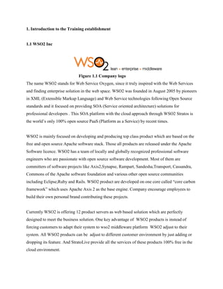 1. Introduction to the Training establishment
1.1 WSO2 Inc
Figure 1.1 Company logo
The name WSO2 stands for Web Service Oxygen, since it truly inspired with the Web Services
and finding enterprise solution in the web space. WSO2 was founded in August 2005 by pioneers
in XML (Extensible Markup Language) and Web Service technologies following Open Source
standards and it focused on providing SOA (Service oriented architecture) solutions for
professional developers . This SOA platform with the cloud approach through WSO2 Stratos is
the world’s only 100% open source PaaS (Platform as a Service) by recent times.
WSO2 is mainly focused on developing and producing top class product which are based on the
free and open source Apache software stack. Those all products are released under the Apache
Software licence. WSO2 has a team of locally and globally recognized professional software
engineers who are passionate with open source software development. Most of them are
committers of software projects like Axis2,Synapse, Rampart, Sandesha,Transport, Cassandra,
Commons of the Apache software foundation and various other open source communities
including Eclipse,Ruby and Rails. WSO2 product are developed on one core called “core carbon
framework” which uses Apache Axis 2 as the base engine. Company encourage employees to
build their own personal brand contributing these projects.
Currently WSO2 is offering 12 product servers as web based solution which are perfectly
designed to meet the business solution. One key advantage of WSO2 products is instead of
forcing customers to adapt their system to wso2 middleware platform WSO2 adjust to their
system. All WSO2 products can be adjust to different customer environment by just adding or
dropping its feature. And StratoLive provide all the services of these products 100% free in the
cloud environment.
 