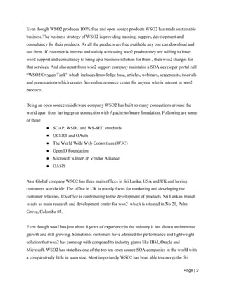 Page | 2
Even though WSO2 produces 100% free and open source products WSO2 has made sustainable
business.The business strategy of WSO2 is providing training, support, development and
consultancy for their products. As all the products are free available any one can download and
use them. If customer is interest and satisfy with using wso2 product they are willing to have
wso2 support and consultancy to bring up a business solution for them , then wso2 charges for
that services. And also apart from wso2 support company maintains a SOA developer portal call
“WSO2 Oxygen Tank” which includes knowledge base, articles, webinars, screencasts, tutorials
and presentations which creates free online resource center for anyone who is interest in wso2
products.
Being an open source middleware company WSO2 has built so many connections around the
world apart from having great connection with Apache software foundation. Following are some
of those
● SOAP, WSDL and WS-SEC standards
● OCERT and OAuth
● The World Wide Web Consortium (W3C)
● OpenID Foundation
● Microsoft‟s InterOP Vendor Alliance
● OASIS
As a Global company WSO2 has three main offices in Sri Lanka, USA and UK and having
customers worldwide. The office in UK is mainly focus for marketing and developing the
customer relations. US office is contributing to the development of products. Sri Lankan branch
is acts as main research and development center for wso2 which is situated in No 20, Palm
Grove, Colombo 03.
Even though wso2 has just about 8 years of experience in the industry it has shown an immense
growth and still growing. Sometimes customers have admired the performance and lightweight
solution that wso2 has come up with compared to industry giants like IBM, Oracle and
Microsoft. WSO2 has stated as one of the top ten open source SOA companies in the world with
a comparatively little in team size. Most importantly WSO2 has been able to emerge the Sri
 