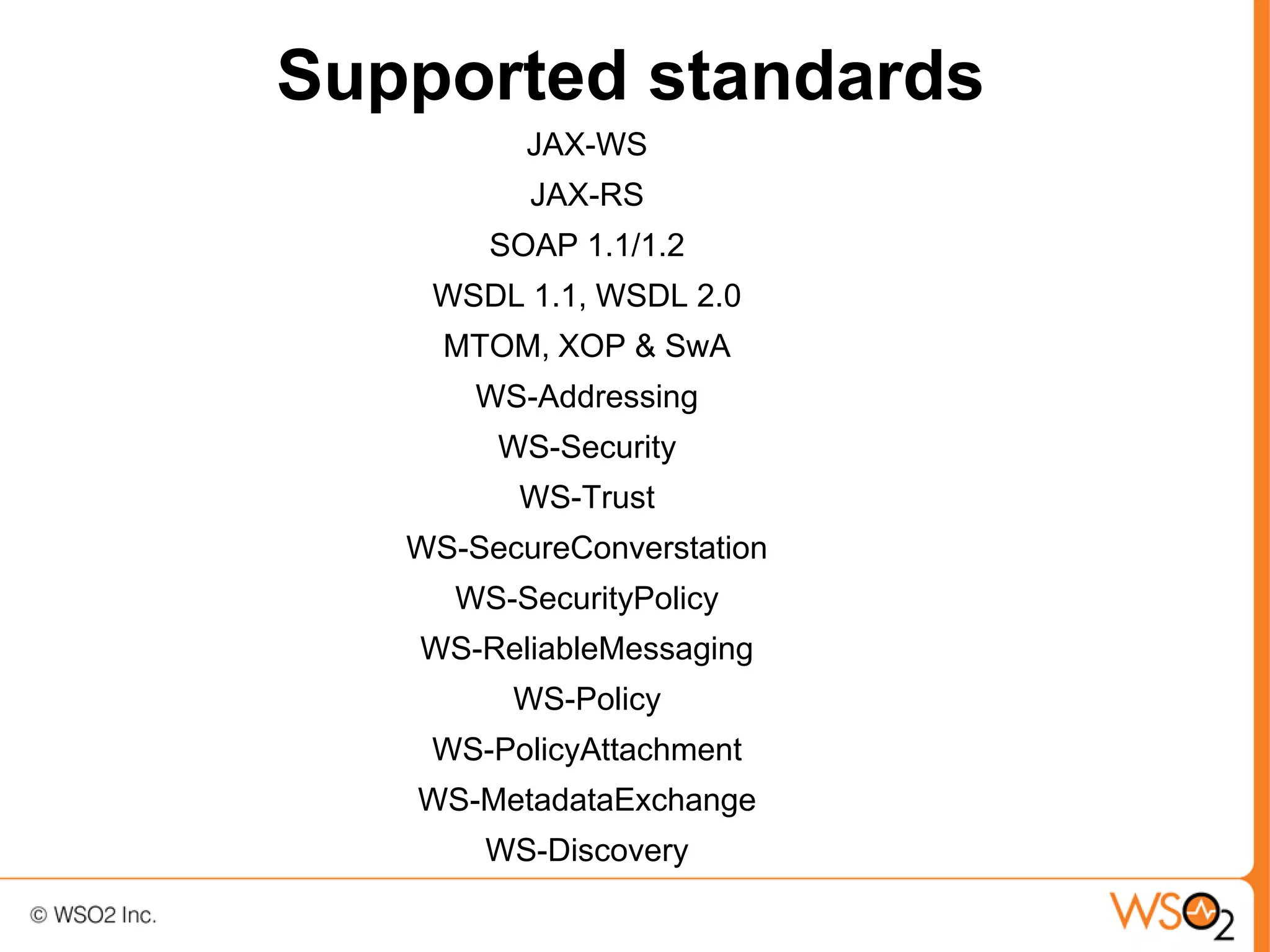 Supported standards
          JAX-WS
          JAX-RS
        SOAP 1.1/1.2
    WSDL 1.1, WSDL 2.0
     MTOM, XOP & SwA
       WS-Addressing
        WS-Security
         WS-Trust
   WS-SecureConverstation
     WS-SecurityPolicy
   WS-ReliableMessaging
         WS-Policy
    WS-PolicyAttachment
   WS-MetadataExchange
       WS-Discovery
 