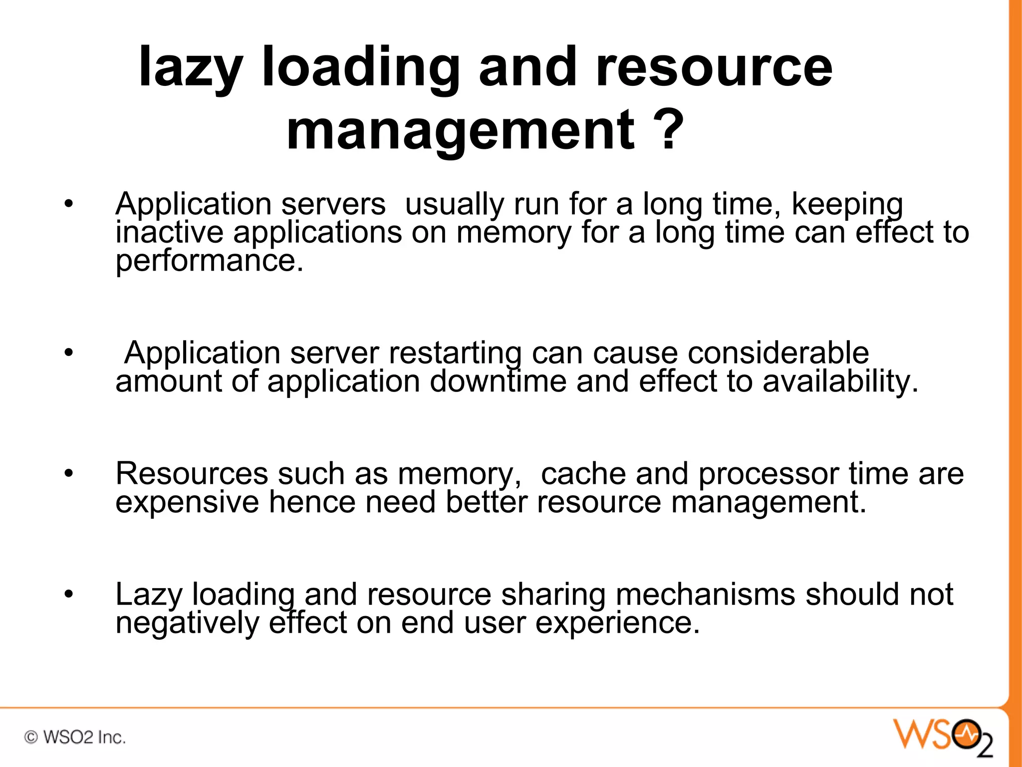 lazy loading and resource
           management ?
•   Application servers usually run for a long time, keeping
    inactive applications on memory for a long time can effect to
    performance.

•   Application server restarting can cause considerable
    amount of application downtime and effect to availability.

•   Resources such as memory, cache and processor time are
    expensive hence need better resource management.

•   Lazy loading and resource sharing mechanisms should not
    negatively effect on end user experience.
 