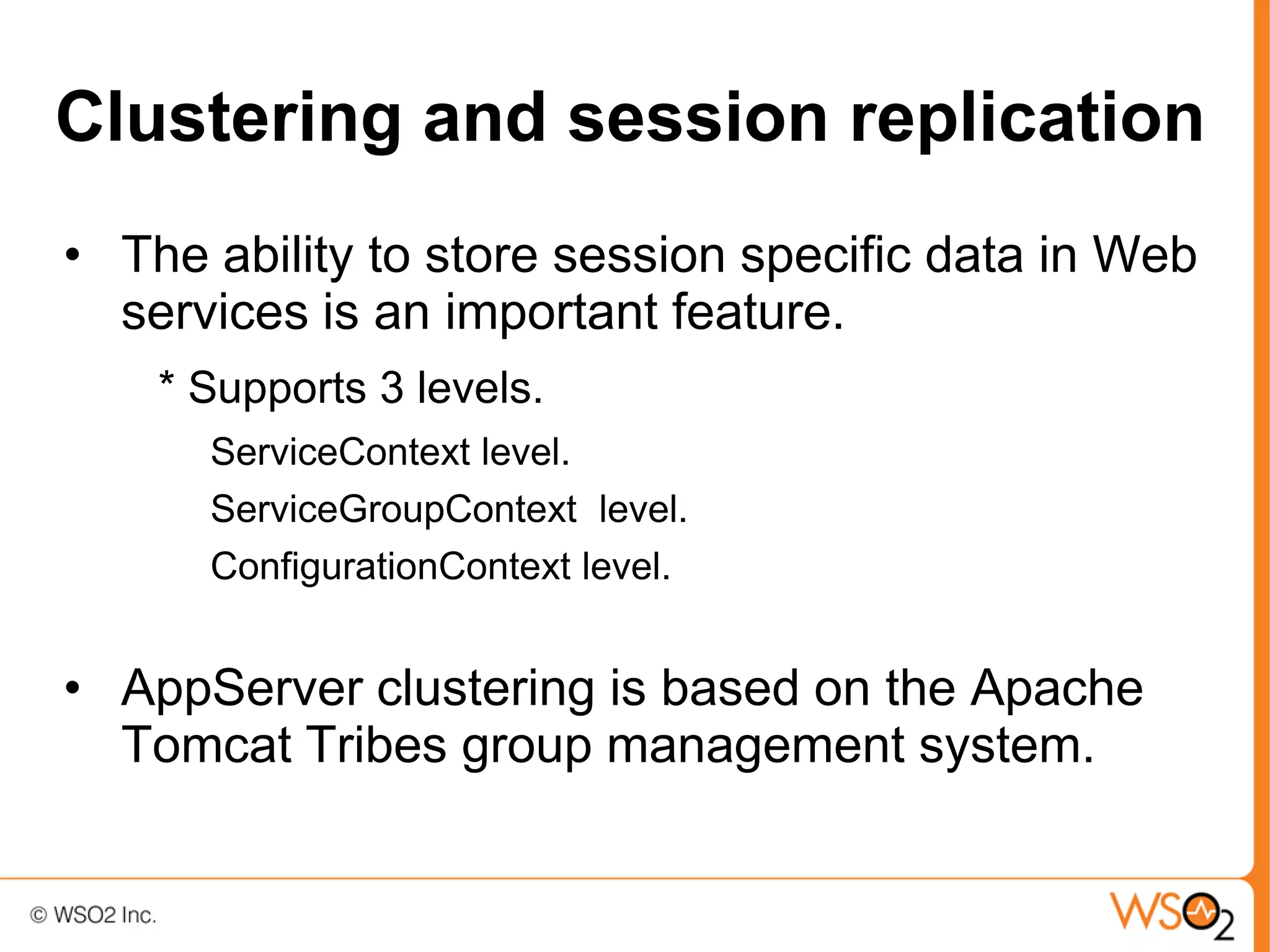 Clustering and session replication
• The ability to store session specific data in Web
  services is an important feature.
    * Supports 3 levels.
      ServiceContext level.
      ServiceGroupContext level.
      ConfigurationContext level.


• AppServer clustering is based on the Apache
  Tomcat Tribes group management system.
 