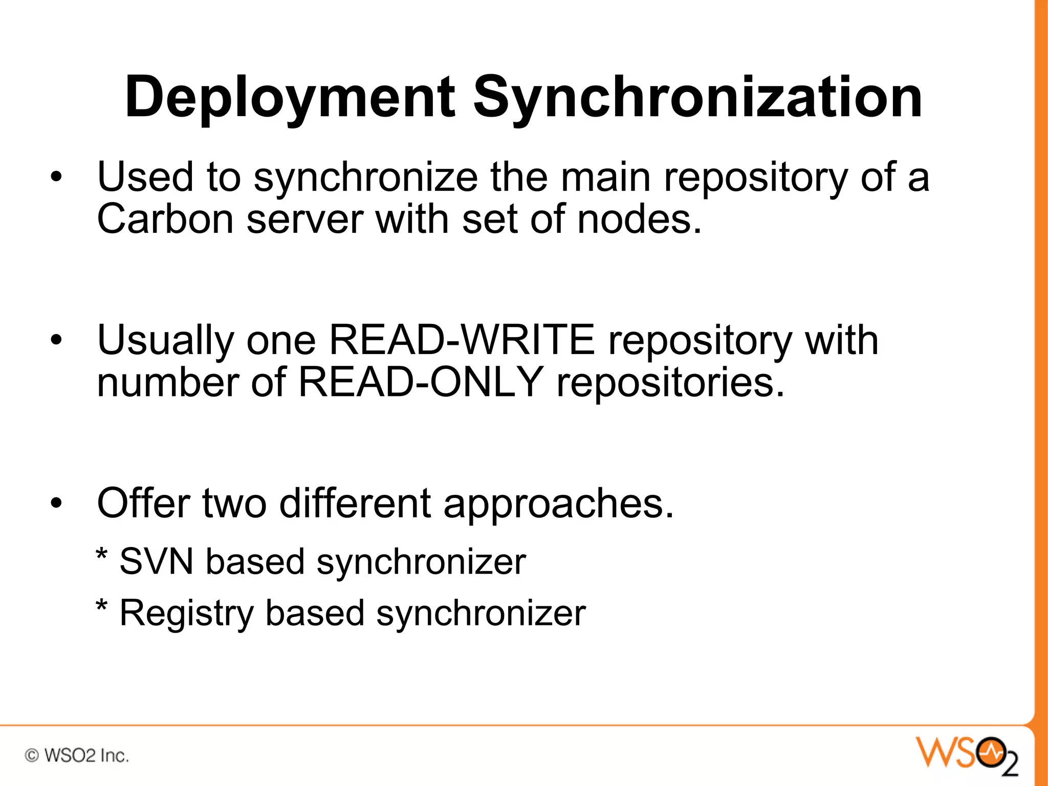Deployment Synchronization
• Used to synchronize the main repository of a
  Carbon server with set of nodes.

• Usually one READ-WRITE repository with
  number of READ-ONLY repositories.

• Offer two different approaches.
  * SVN based synchronizer
  * Registry based synchronizer
 
