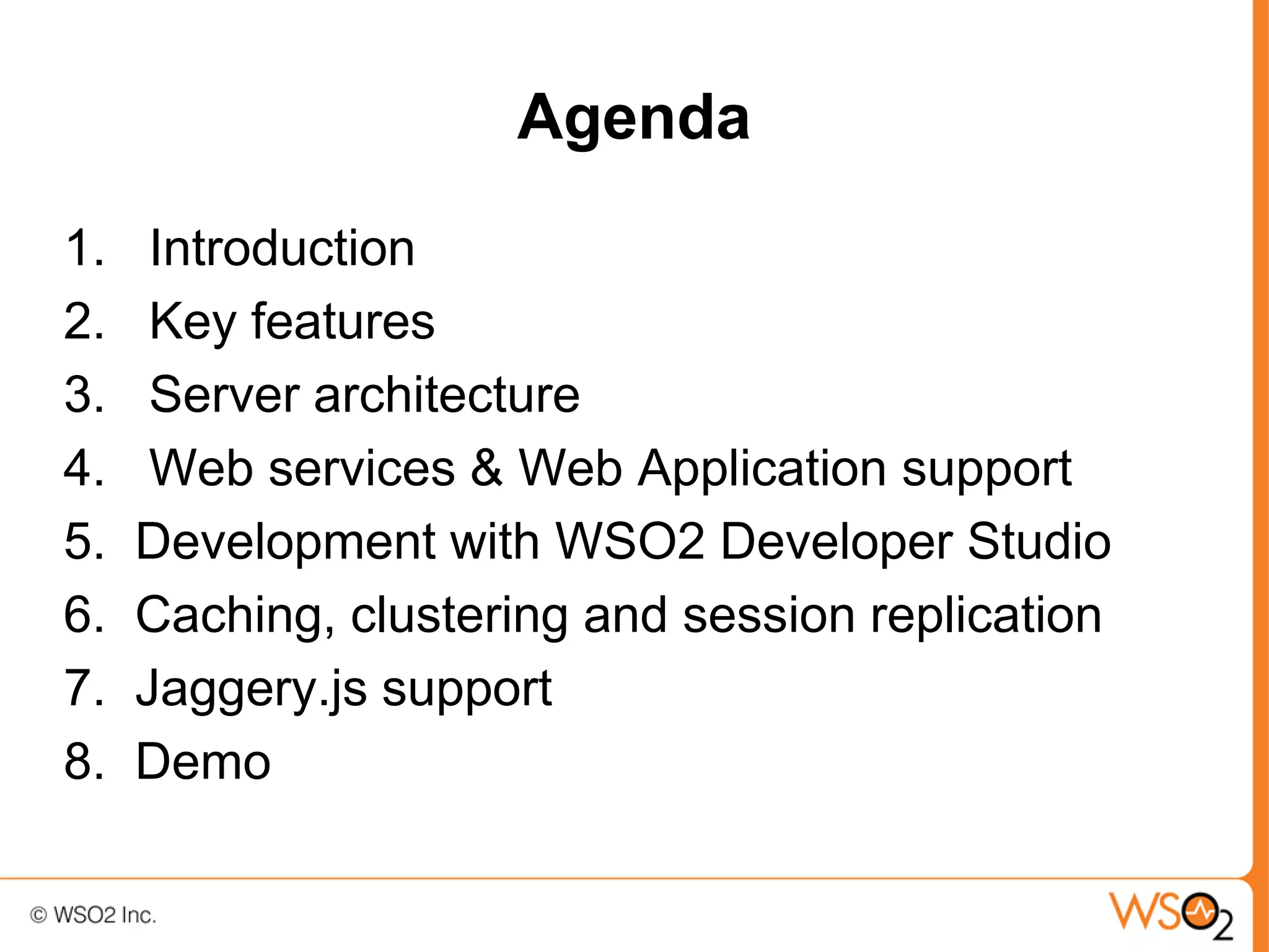 Agenda
1.    Introduction
2.    Key features
3.    Server architecture
4.    Web services & Web Application support
5.   Development with WSO2 Developer Studio
6.   Caching, clustering and session replication
7.   Jaggery.js support
8.   Demo
 