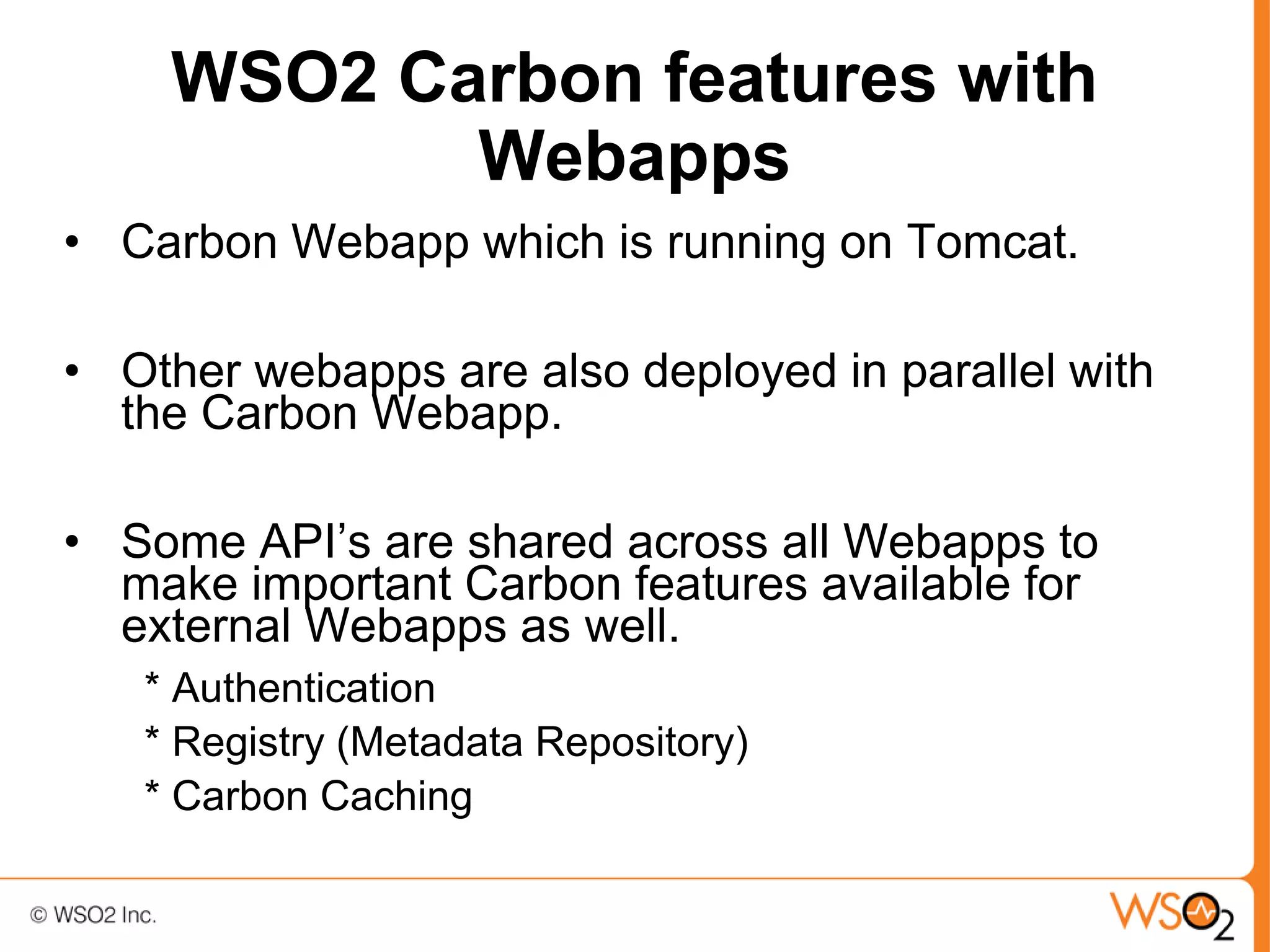 WSO2 Carbon features with
           Webapps
• Carbon Webapp which is running on Tomcat.

• Other webapps are also deployed in parallel with
  the Carbon Webapp.

• Some API’s are shared across all Webapps to
  make important Carbon features available for
  external Webapps as well.
   * Authentication
   * Registry (Metadata Repository)
   * Carbon Caching
 