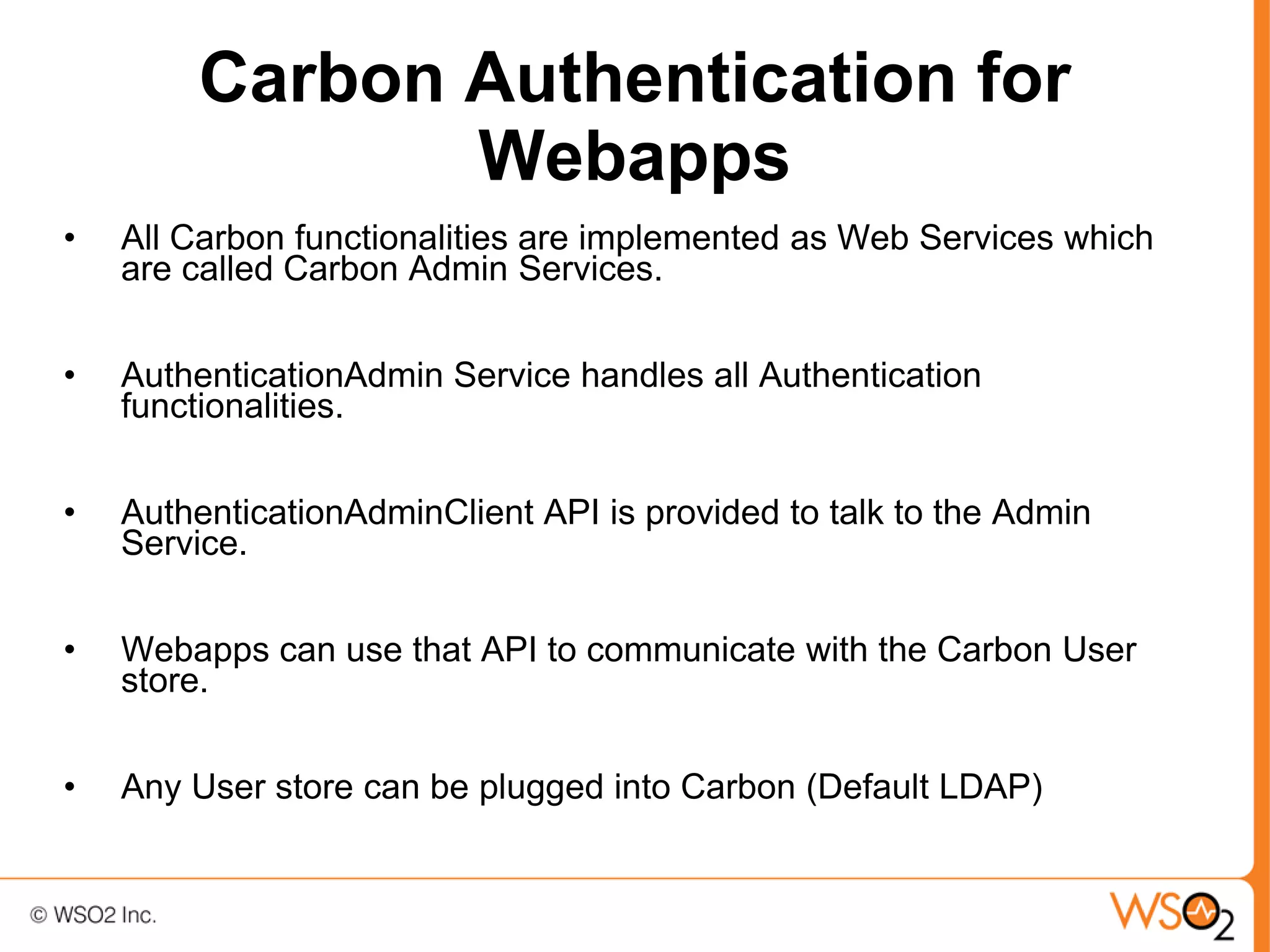 Carbon Authentication for
               Webapps
•   All Carbon functionalities are implemented as Web Services which
    are called Carbon Admin Services.


•   AuthenticationAdmin Service handles all Authentication
    functionalities.


•   AuthenticationAdminClient API is provided to talk to the Admin
    Service.


•   Webapps can use that API to communicate with the Carbon User
    store.


•   Any User store can be plugged into Carbon (Default LDAP)
 
