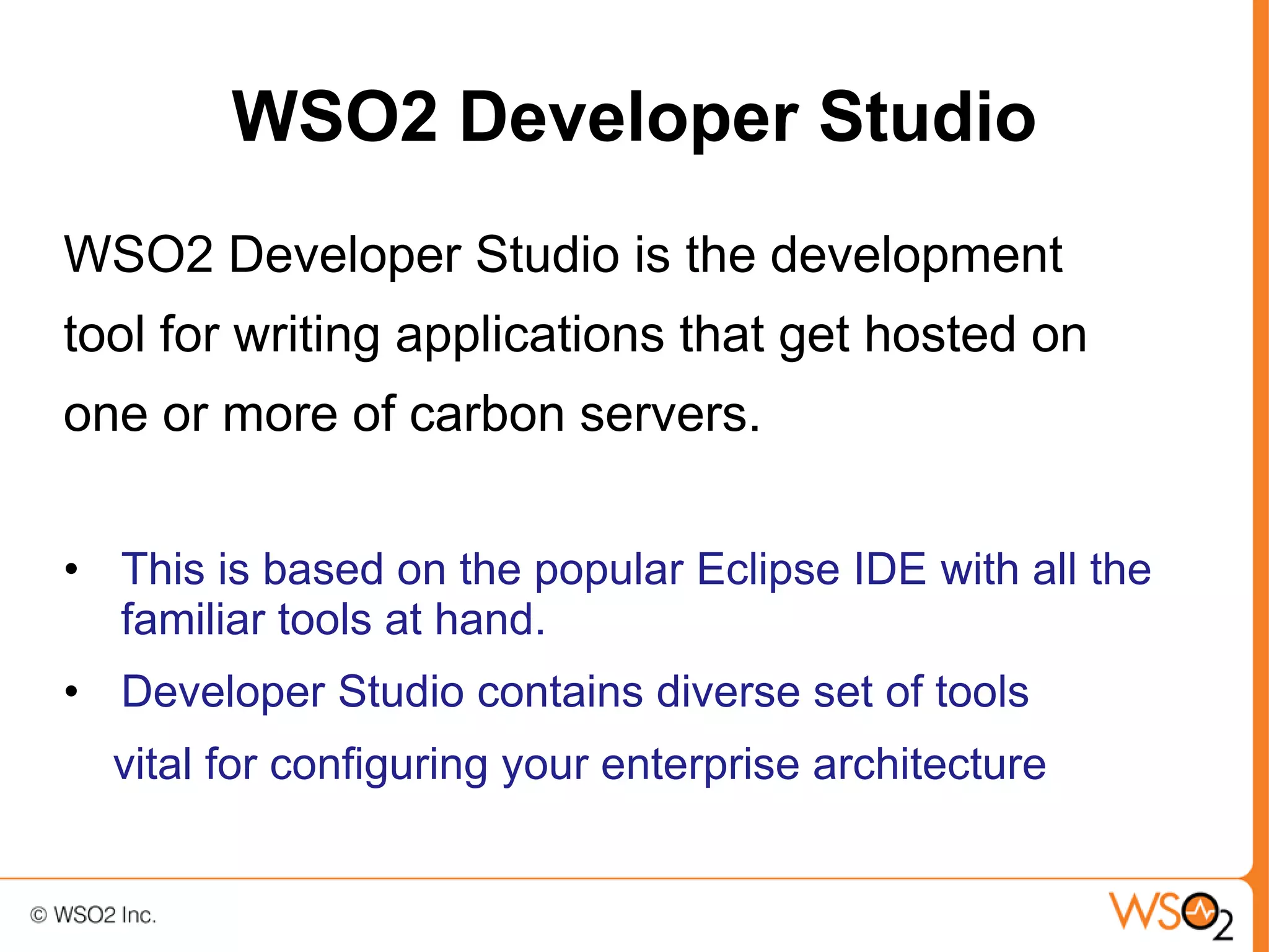 WSO2 Developer Studio
WSO2 Developer Studio is the development
tool for writing applications that get hosted on
one or more of carbon servers.

• This is based on the popular Eclipse IDE with all the
  familiar tools at hand.
• Developer Studio contains diverse set of tools
  vital for configuring your enterprise architecture
 