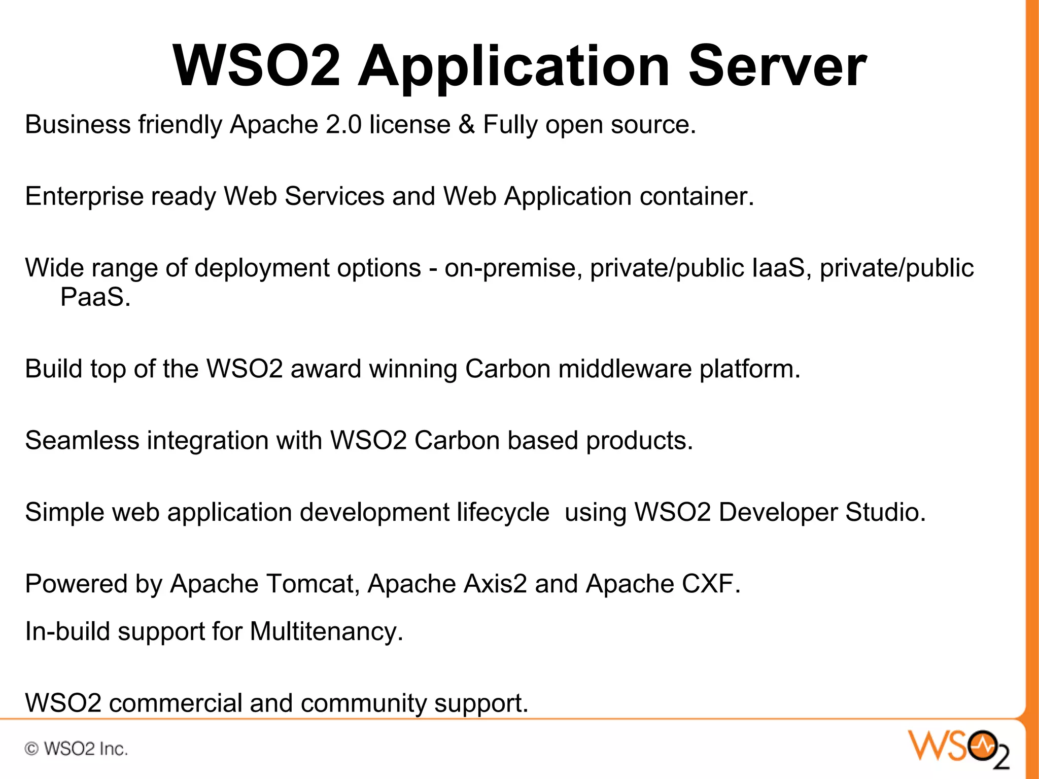 WSO2 Application Server
Business friendly Apache 2.0 license & Fully open source.

Enterprise ready Web Services and Web Application container.

Wide range of deployment options - on-premise, private/public IaaS, private/public
  PaaS.

Build top of the WSO2 award winning Carbon middleware platform.

Seamless integration with WSO2 Carbon based products.

Simple web application development lifecycle using WSO2 Developer Studio.

Powered by Apache Tomcat, Apache Axis2 and Apache CXF.
In-build support for Multitenancy.

WSO2 commercial and community support.
 