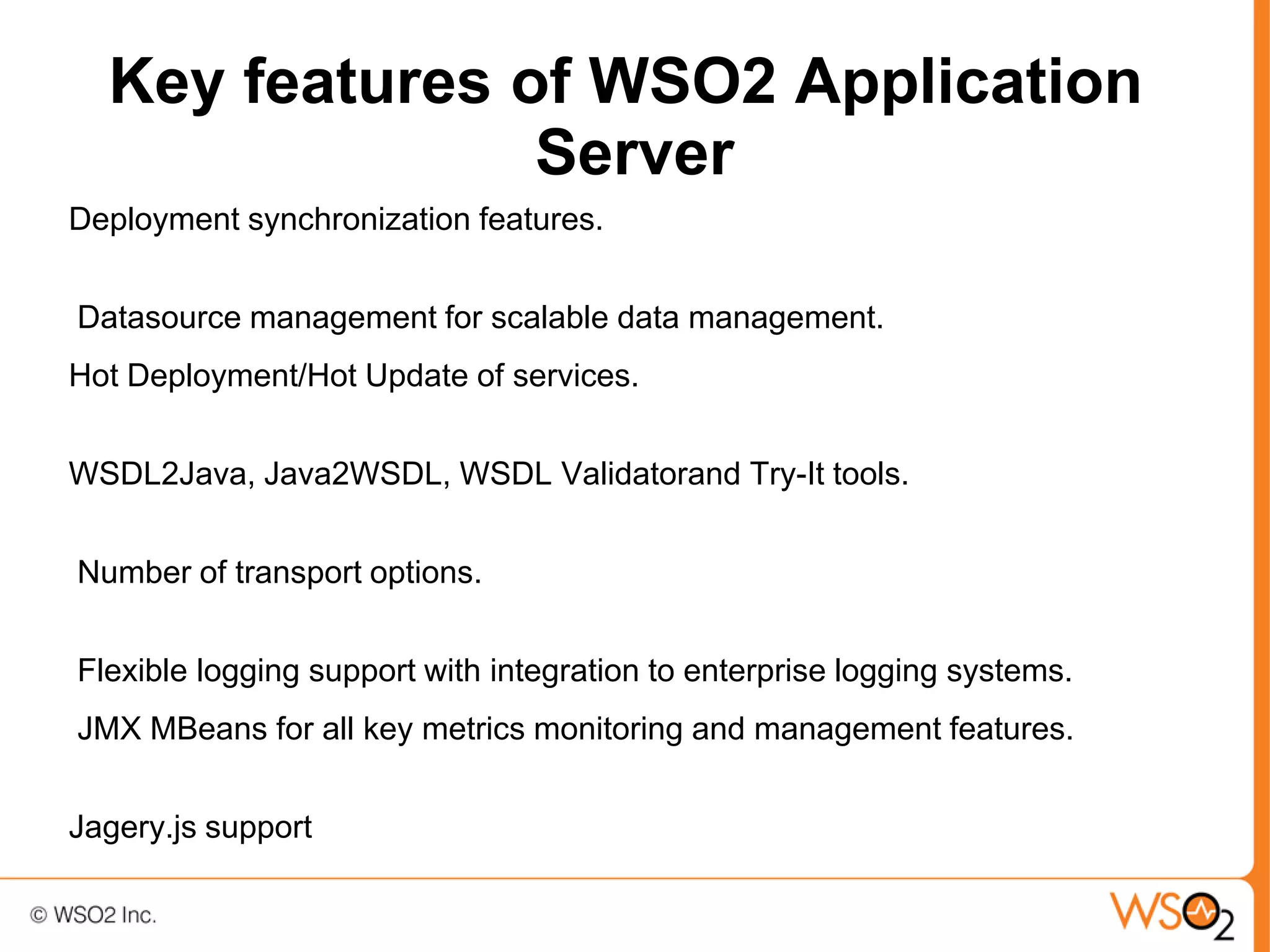 Key features of WSO2 Application
                Server
Deployment synchronization features.


Datasource management for scalable data management.
Hot Deployment/Hot Update of services.


WSDL2Java, Java2WSDL, WSDL Validatorand Try-It tools.


Number of transport options.


Flexible logging support with integration to enterprise logging systems.
JMX MBeans for all key metrics monitoring and management features.


Jagery.js support
 