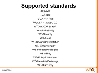 Supported standards
          JAX-WS
          JAX-RS
        SOAP 1.1/1.2
    WSDL 1.1, WSDL 2.0
     MTOM, XOP & SwA
       WS-Addressing
        WS-Security
         WS-Trust
   WS-SecureConverstation
     WS-SecurityPolicy
   WS-ReliableMessaging
         WS-Policy
    WS-PolicyAttachment
   WS-MetadataExchange
       WS-Discovery
 