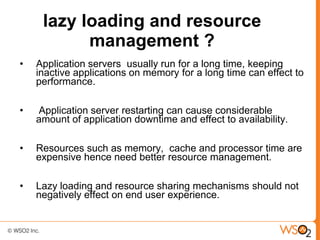 lazy loading and resource
           management ?
•   Application servers usually run for a long time, keeping
    inactive applications on memory for a long time can effect to
    performance.

•   Application server restarting can cause considerable
    amount of application downtime and effect to availability.

•   Resources such as memory, cache and processor time are
    expensive hence need better resource management.

•   Lazy loading and resource sharing mechanisms should not
    negatively effect on end user experience.
 
