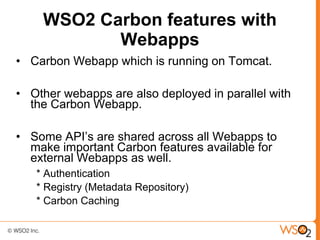 WSO2 Carbon features with
           Webapps
• Carbon Webapp which is running on Tomcat.

• Other webapps are also deployed in parallel with
  the Carbon Webapp.

• Some API’s are shared across all Webapps to
  make important Carbon features available for
  external Webapps as well.
   * Authentication
   * Registry (Metadata Repository)
   * Carbon Caching
 
