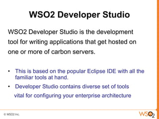 WSO2 Developer Studio
WSO2 Developer Studio is the development
tool for writing applications that get hosted on
one or more of carbon servers.

• This is based on the popular Eclipse IDE with all the
  familiar tools at hand.
• Developer Studio contains diverse set of tools
  vital for configuring your enterprise architecture
 