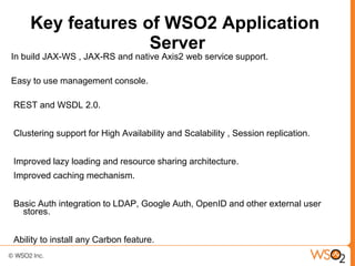 Key features of WSO2 Application
                  Server
In build JAX-WS , JAX-RS and native Axis2 web service support.

Easy to use management console.

REST and WSDL 2.0.


Clustering support for High Availability and Scalability , Session replication.


Improved lazy loading and resource sharing architecture.
Improved caching mechanism.


Basic Auth integration to LDAP, Google Auth, OpenID and other external user
  stores.


Ability to install any Carbon feature.
 