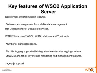 Key features of WSO2 Application
                Server
Deployment synchronization features.


Datasource management for scalable data management.
Hot Deployment/Hot Update of services.


WSDL2Java, Java2WSDL, WSDL Validatorand Try-It tools.


Number of transport options.


Flexible logging support with integration to enterprise logging systems.
JMX MBeans for all key metrics monitoring and management features.


Jagery.js support
 