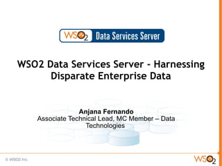 WSO2 Data Services Server - Harnessing
      Disparate Enterprise Data


                 Anjana Fernando
    Associate Technical Lead, MC Member – Data
                   Technologies
 