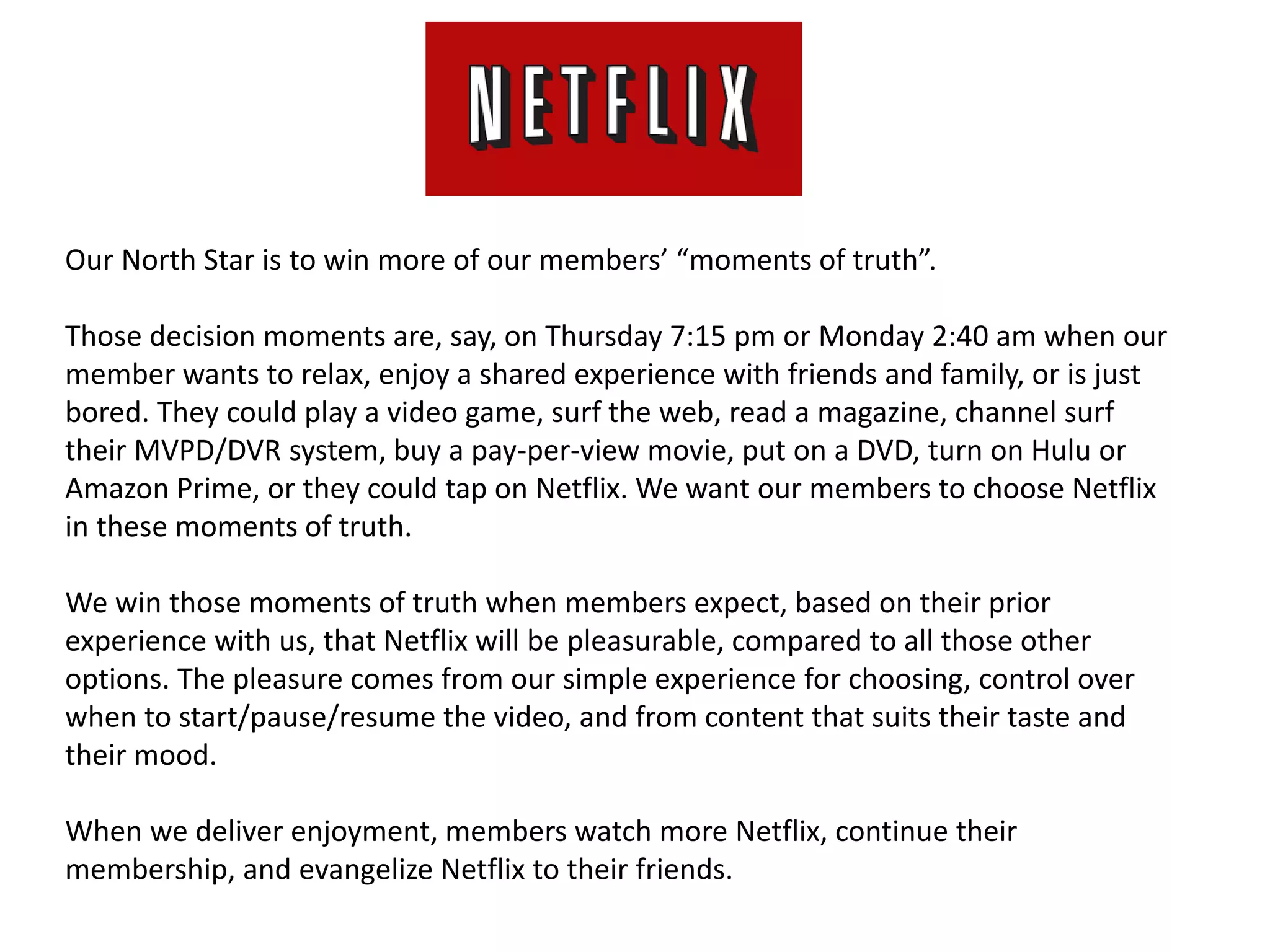 Our North Star is to win more of our members’ “moments of truth”.
Those decision moments are, say, on Thursday 7:15 pm or Monday 2:40 am when our
member wants to relax, enjoy a shared experience with friends and family, or is just
bored. They could play a video game, surf the web, read a magazine, channel surf
their MVPD/DVR system, buy a pay-per-view movie, put on a DVD, turn on Hulu or
Amazon Prime, or they could tap on Netflix. We want our members to choose Netflix
in these moments of truth.
We win those moments of truth when members expect, based on their prior
experience with us, that Netflix will be pleasurable, compared to all those other
options. The pleasure comes from our simple experience for choosing, control over
when to start/pause/resume the video, and from content that suits their taste and
their mood.
When we deliver enjoyment, members watch more Netflix, continue their
membership, and evangelize Netflix to their friends.
 