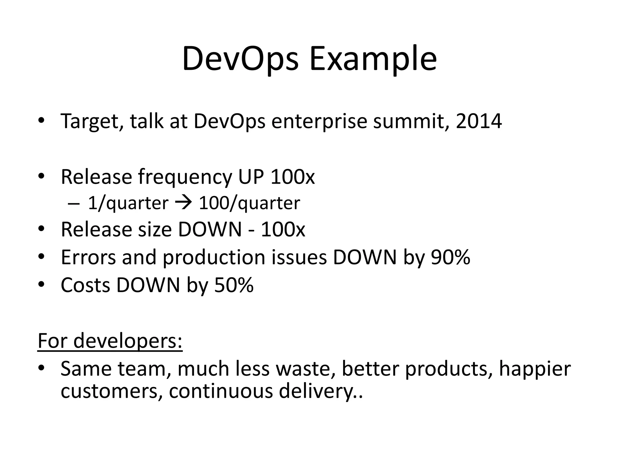 DevOps Example
• Target, talk at DevOps enterprise summit, 2014
• Release frequency UP 100x
– 1/quarter  100/quarter
• Release size DOWN - 100x
• Errors and production issues DOWN by 90%
• Costs DOWN by 50%
For developers:
• Same team, much less waste, better products, happier
customers, continuous delivery..
 