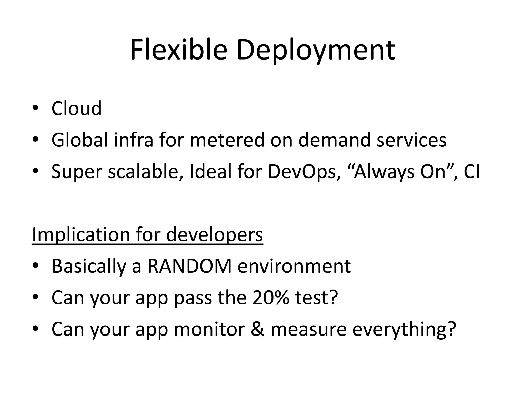 Flexible Deployment
• Cloud
• Global infra for metered on demand services
• Super scalable, Ideal for DevOps, “Always On”, CI
Implication for developers
• Basically a RANDOM environment
• Can your app pass the 20% test?
• Can your app monitor & measure everything?
 