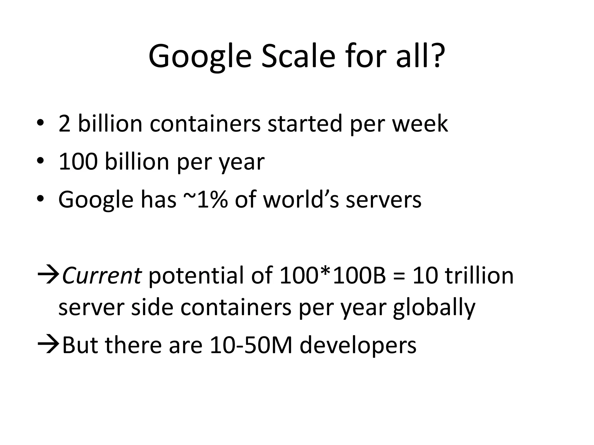 Google Scale for all?
• 2 billion containers started per week
• 100 billion per year
• Google has ~1% of world’s servers
Current potential of 100*100B = 10 trillion
server side containers per year globally
But there are 10-50M developers
 