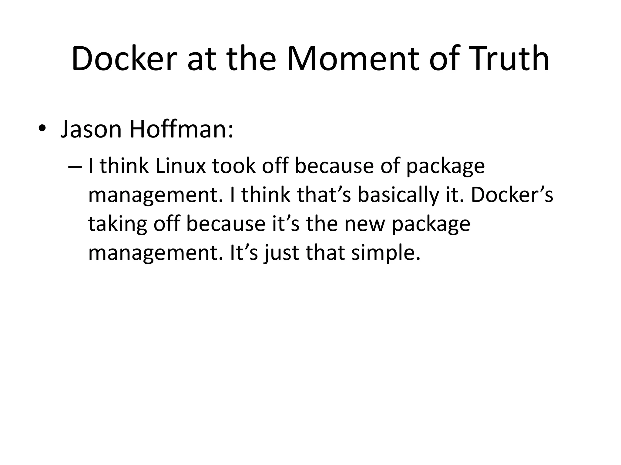 Docker at the Moment of Truth
• Jason Hoffman:
– I think Linux took off because of package
management. I think that’s basically it. Docker’s
taking off because it’s the new package
management. It’s just that simple.
 
