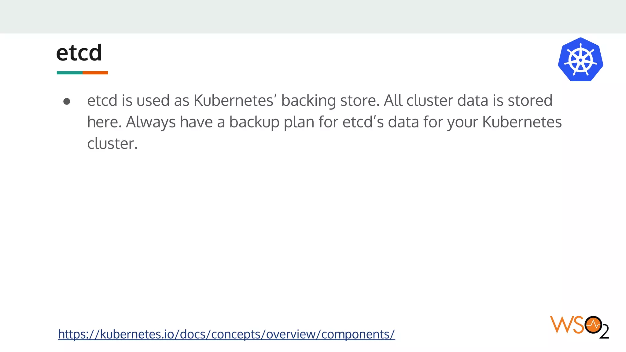 etcd
● etcd is used as Kubernetes’ backing store. All cluster data is stored
here. Always have a backup plan for etcd’s data for your Kubernetes
cluster.
https://kubernetes.io/docs/concepts/overview/components/
 
