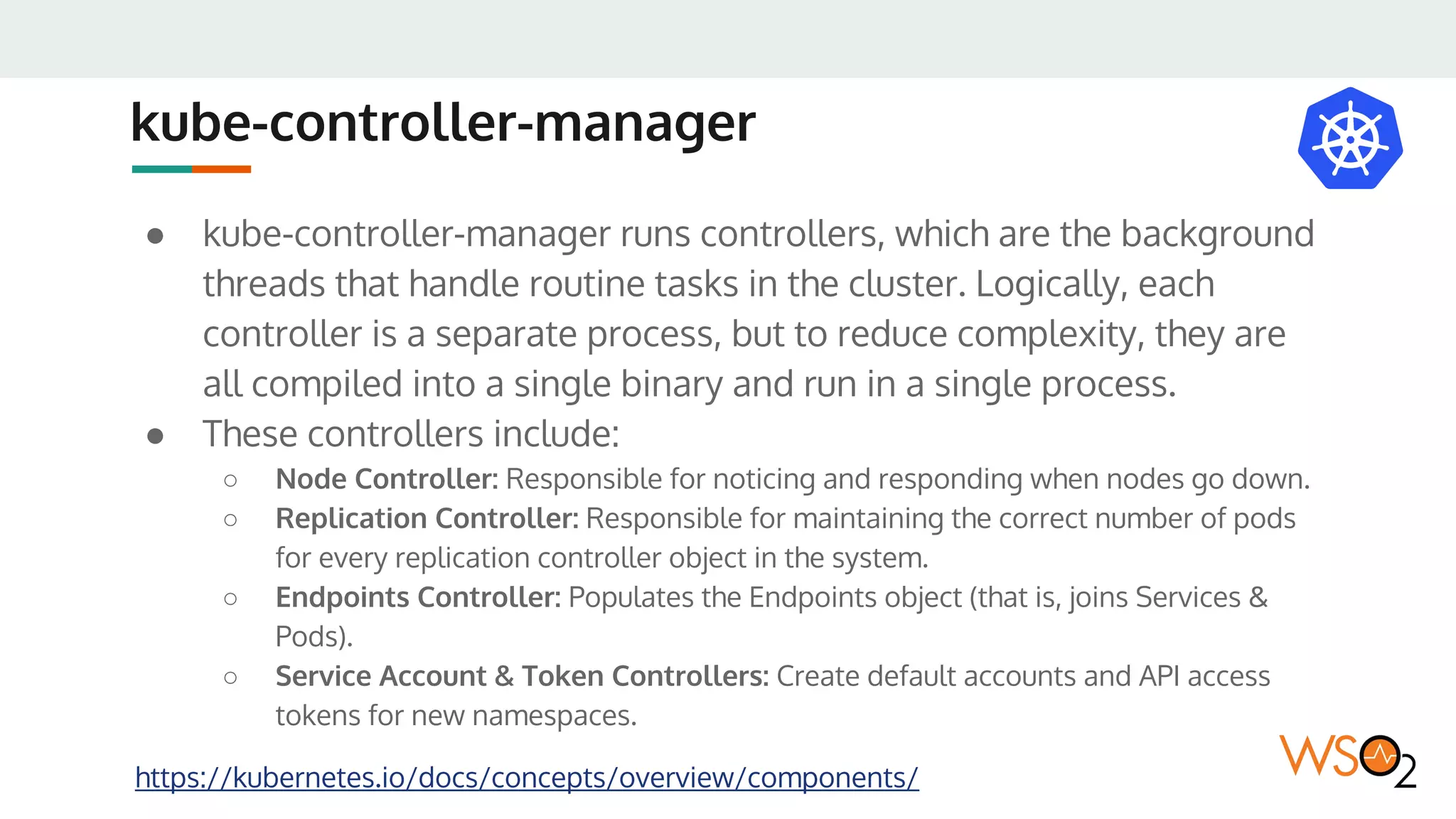 kube-controller-manager
● kube-controller-manager runs controllers, which are the background
threads that handle routine tasks in the cluster. Logically, each
controller is a separate process, but to reduce complexity, they are
all compiled into a single binary and run in a single process.
● These controllers include:
○ Node Controller: Responsible for noticing and responding when nodes go down.
○ Replication Controller: Responsible for maintaining the correct number of pods
for every replication controller object in the system.
○ Endpoints Controller: Populates the Endpoints object (that is, joins Services &
Pods).
○ Service Account & Token Controllers: Create default accounts and API access
tokens for new namespaces.
https://kubernetes.io/docs/concepts/overview/components/
 