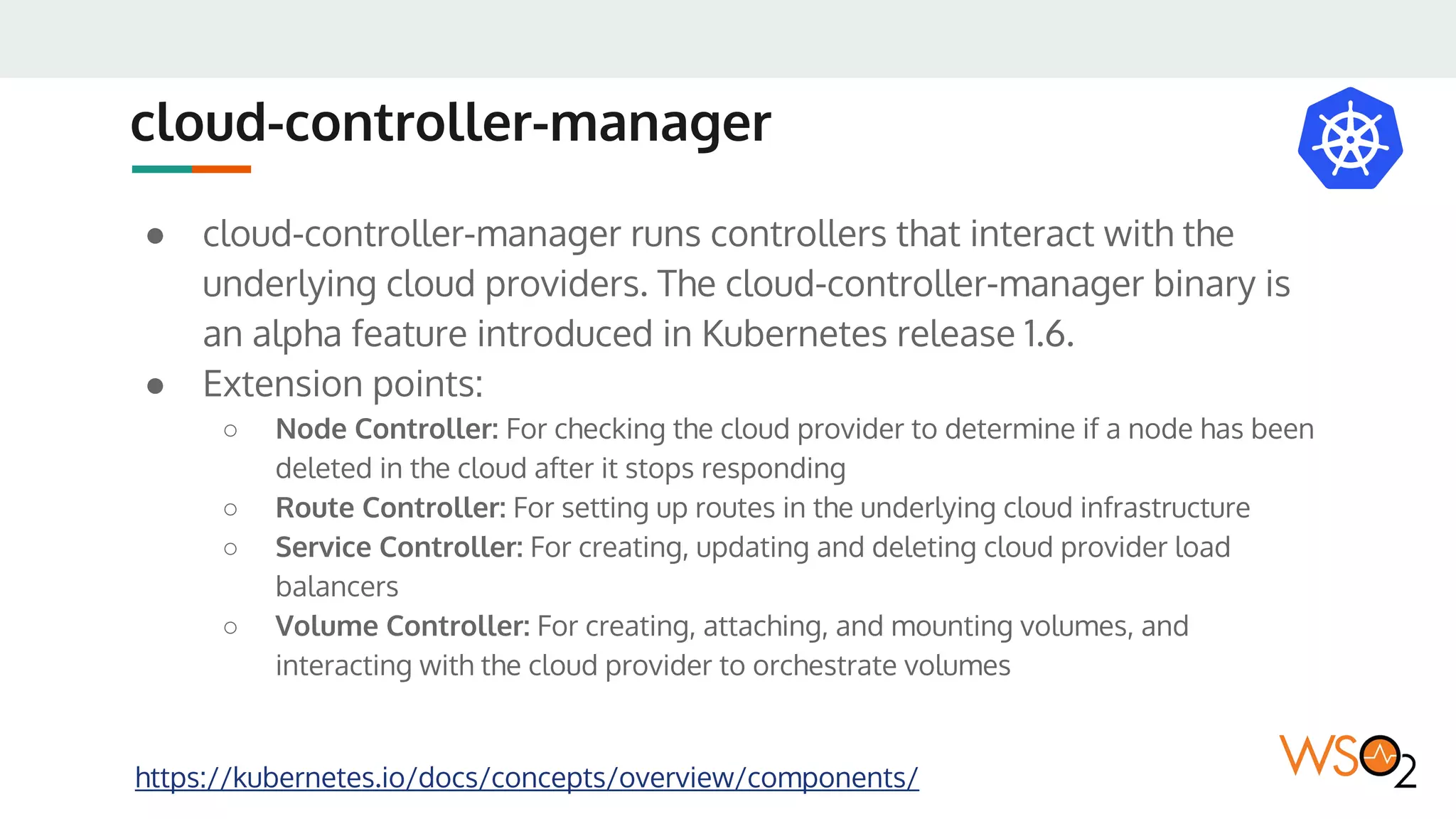 cloud-controller-manager
● cloud-controller-manager runs controllers that interact with the
underlying cloud providers. The cloud-controller-manager binary is
an alpha feature introduced in Kubernetes release 1.6.
● Extension points:
○ Node Controller: For checking the cloud provider to determine if a node has been
deleted in the cloud after it stops responding
○ Route Controller: For setting up routes in the underlying cloud infrastructure
○ Service Controller: For creating, updating and deleting cloud provider load
balancers
○ Volume Controller: For creating, attaching, and mounting volumes, and
interacting with the cloud provider to orchestrate volumes
https://kubernetes.io/docs/concepts/overview/components/
 