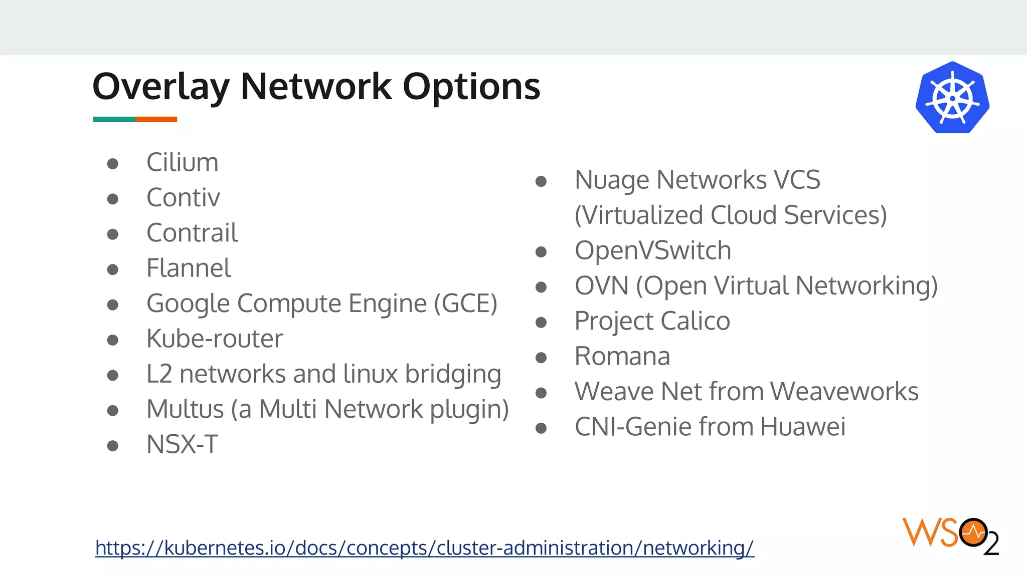 Overlay Network Options
https://kubernetes.io/docs/concepts/cluster-administration/networking/
● Cilium
● Contiv
● Contrail
● Flannel
● Google Compute Engine (GCE)
● Kube-router
● L2 networks and linux bridging
● Multus (a Multi Network plugin)
● NSX-T
● Nuage Networks VCS
(Virtualized Cloud Services)
● OpenVSwitch
● OVN (Open Virtual Networking)
● Project Calico
● Romana
● Weave Net from Weaveworks
● CNI-Genie from Huawei
 