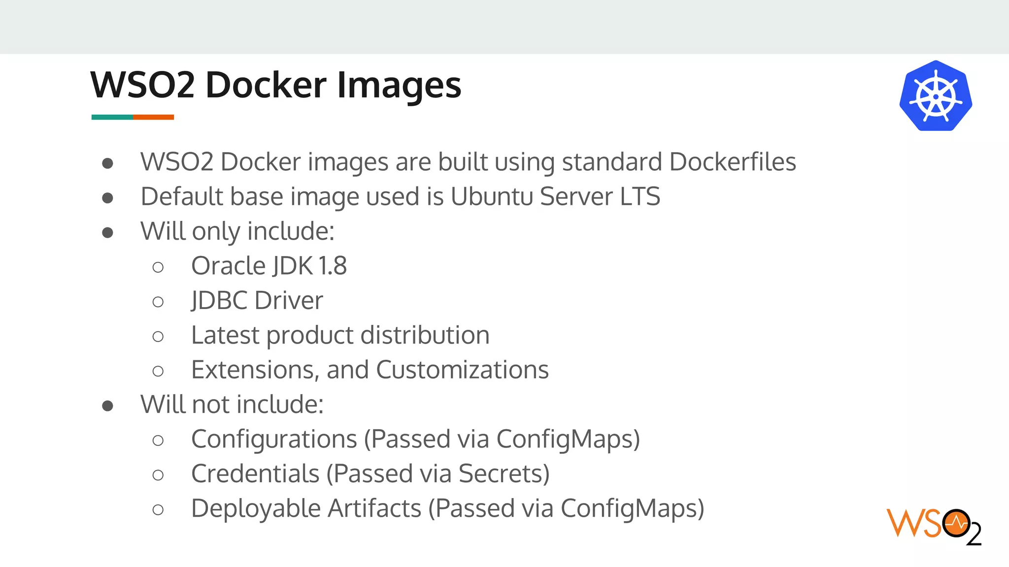 WSO2 Docker Images
● WSO2 Docker images are built using standard Dockerfiles
● Default base image used is Ubuntu Server LTS
● Will only include:
○ Oracle JDK 1.8
○ JDBC Driver
○ Latest product distribution
○ Extensions, and Customizations
● Will not include:
○ Configurations (Passed via ConfigMaps)
○ Credentials (Passed via Secrets)
○ Deployable Artifacts (Passed via ConfigMaps)
 