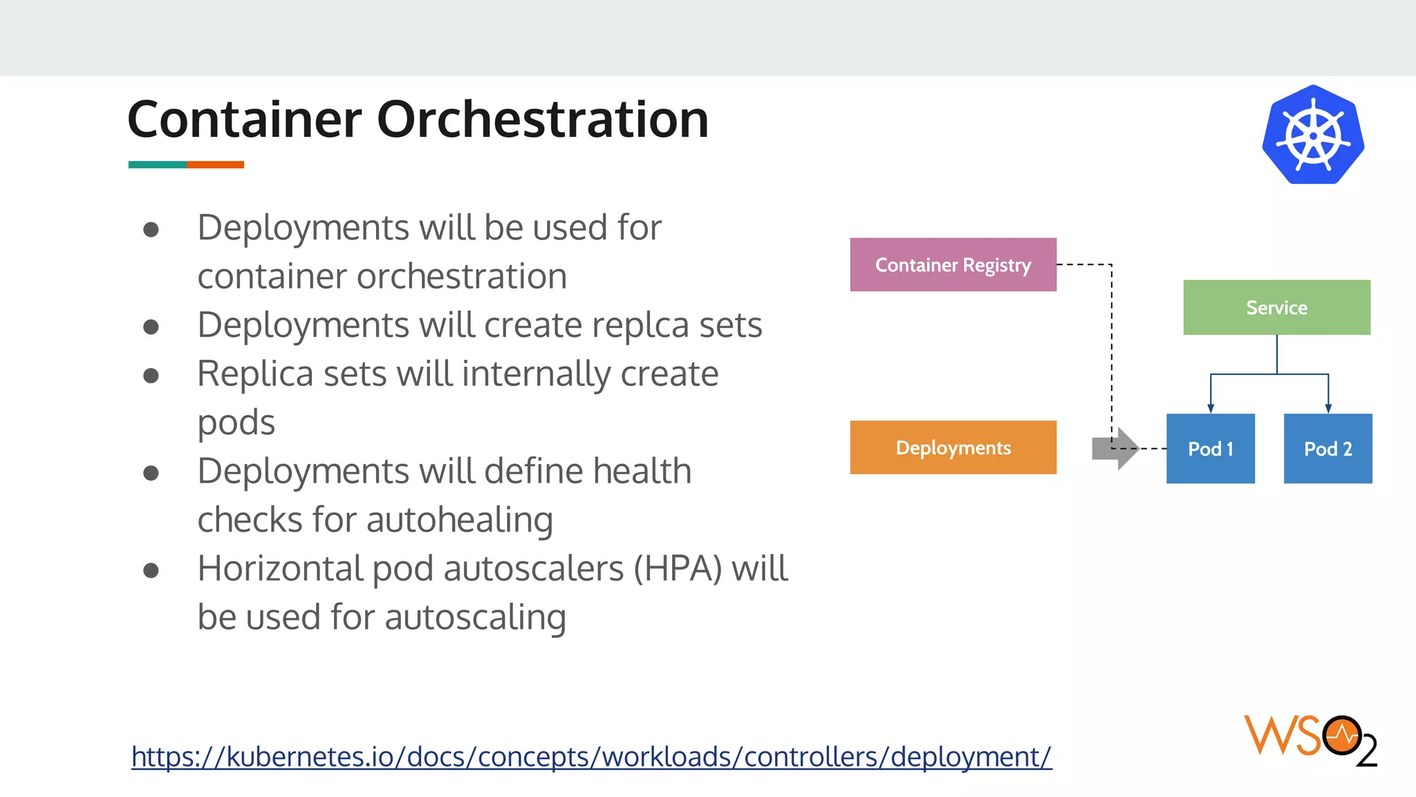 Container Orchestration
● Deployments will be used for
container orchestration
● Deployments will create replca sets
● Replica sets will internally create
pods
● Deployments will define health
checks for autohealing
● Horizontal pod autoscalers (HPA) will
be used for autoscaling
https://kubernetes.io/docs/concepts/workloads/controllers/deployment/
Pod 1 Pod 2
Service
Deployments
Container Registry
 