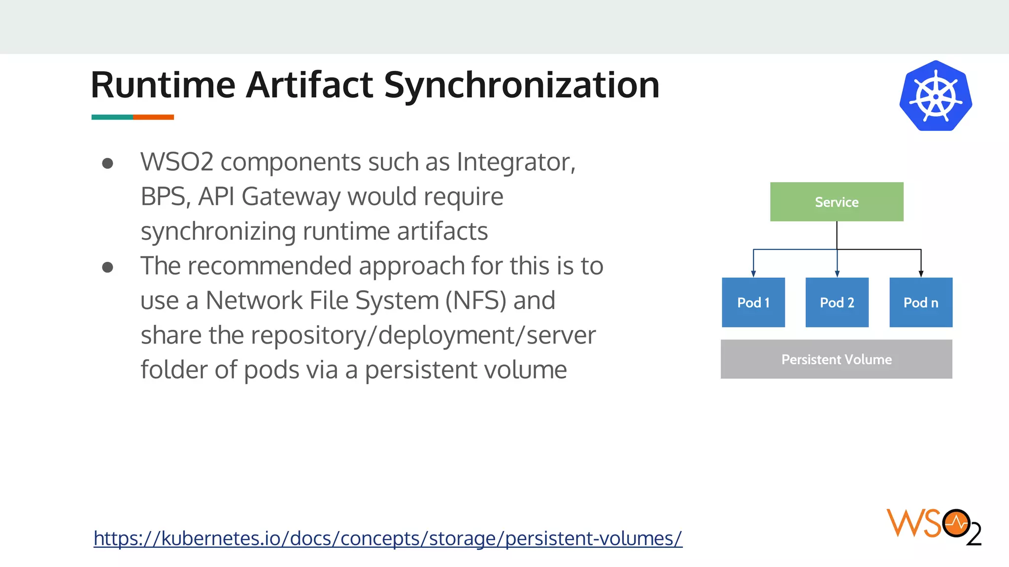 Runtime Artifact Synchronization
● WSO2 components such as Integrator,
BPS, API Gateway would require
synchronizing runtime artifacts
● The recommended approach for this is to
use a Network File System (NFS) and
share the repository/deployment/server
folder of pods via a persistent volume
https://kubernetes.io/docs/concepts/storage/persistent-volumes/
Pod 1 Pod 2
Service
Persistent Volume
Pod n
 
