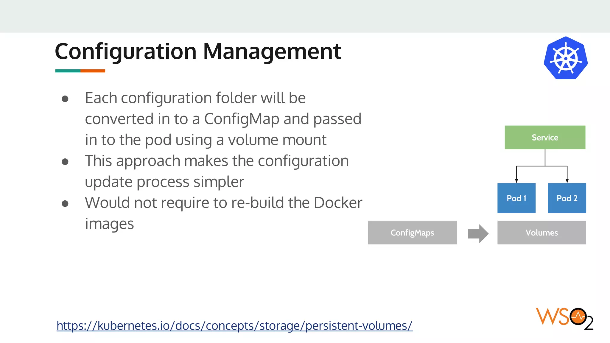 Configuration Management
● Each configuration folder will be
converted in to a ConfigMap and passed
in to the pod using a volume mount
● This approach makes the configuration
update process simpler
● Would not require to re-build the Docker
images
https://kubernetes.io/docs/concepts/storage/persistent-volumes/
Pod 1 Pod 2
Service
VolumesConfigMaps
 