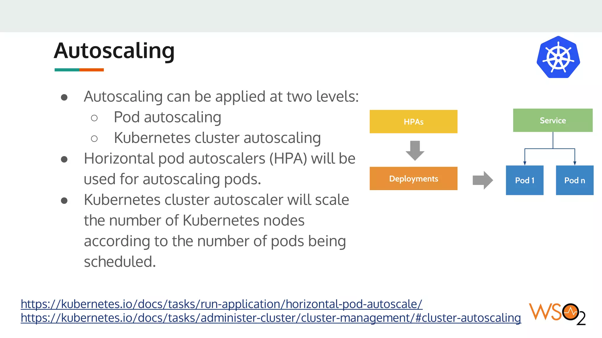 Autoscaling
● Autoscaling can be applied at two levels:
○ Pod autoscaling
○ Kubernetes cluster autoscaling
● Horizontal pod autoscalers (HPA) will be
used for autoscaling pods.
● Kubernetes cluster autoscaler will scale
the number of Kubernetes nodes
according to the number of pods being
scheduled.
https://kubernetes.io/docs/tasks/run-application/horizontal-pod-autoscale/
https://kubernetes.io/docs/tasks/administer-cluster/cluster-management/#cluster-autoscaling
Pod 1 Pod n
Service
Deployments
HPAs
 