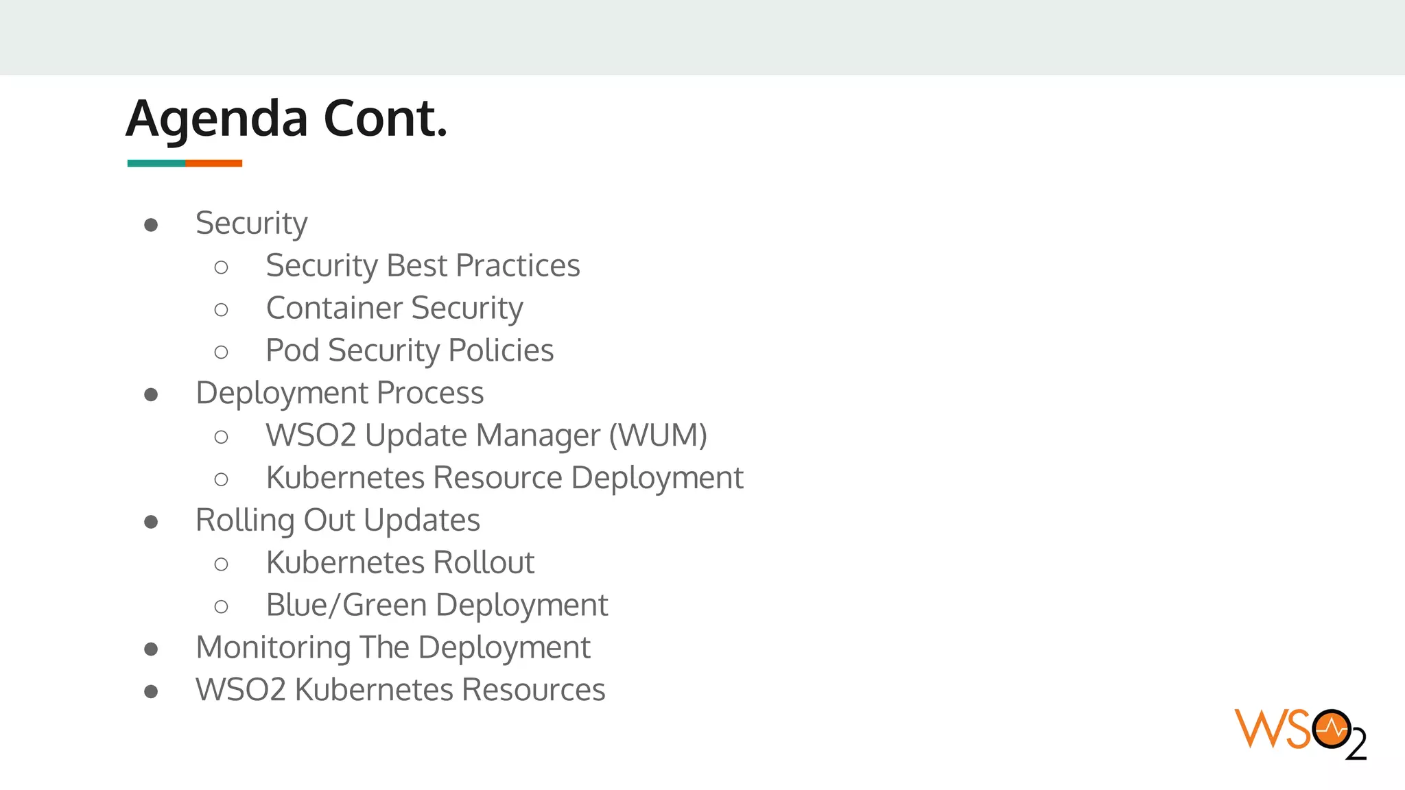 Agenda Cont.
● Security
○ Security Best Practices
○ Container Security
○ Pod Security Policies
● Deployment Process
○ WSO2 Update Manager (WUM)
○ Kubernetes Resource Deployment
● Rolling Out Updates
○ Kubernetes Rollout
○ Blue/Green Deployment
● Monitoring The Deployment
● WSO2 Kubernetes Resources
 