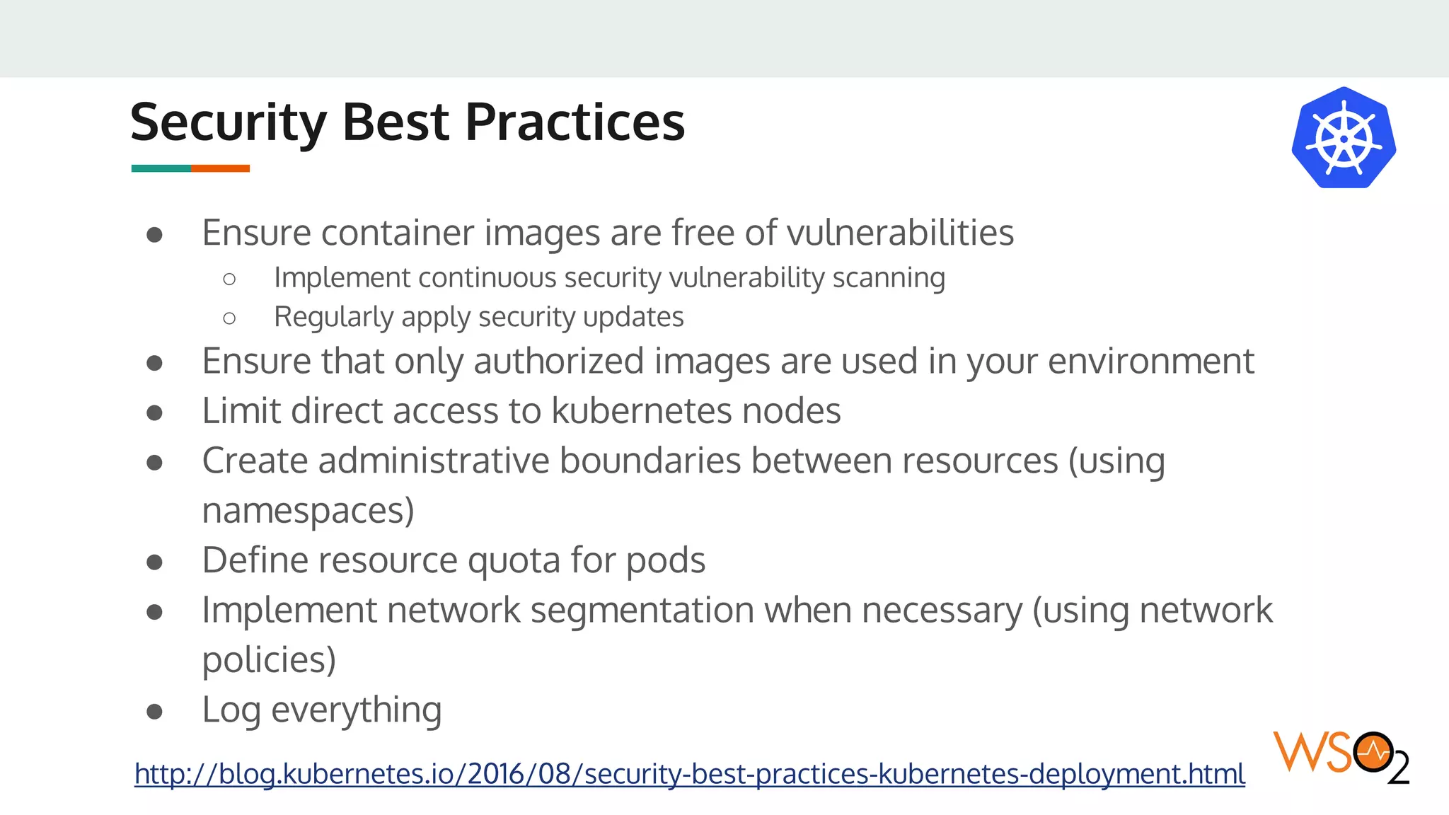 Security Best Practices
● Ensure container images are free of vulnerabilities
○ Implement continuous security vulnerability scanning
○ Regularly apply security updates
● Ensure that only authorized images are used in your environment
● Limit direct access to kubernetes nodes
● Create administrative boundaries between resources (using
namespaces)
● Define resource quota for pods
● Implement network segmentation when necessary (using network
policies)
● Log everything
http://blog.kubernetes.io/2016/08/security-best-practices-kubernetes-deployment.html
 